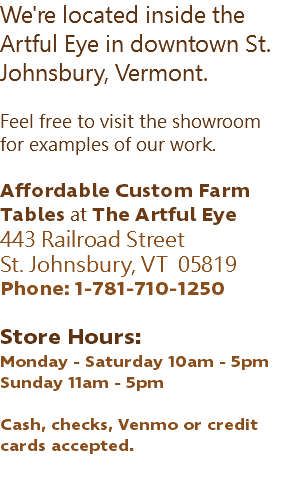 We're located inside the Artful Eye in downtown St. Johnsbury, Vermont. Feel free to visit the showroom for examples of our work. Affordable Custom Farm Tables at The Artful Eye 443 Railroad Street St. Johnsbury, VT 05819 Phone: 1-781-710-1250 Store Hours: Monday - Saturday 10am - 5pm Sunday 11am - 5pm Cash, checks, Venmo or credit cards accepted. 