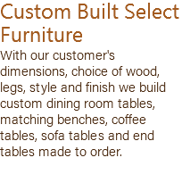 Custom Built Select Furniture With our customer's dimensions, choice of wood, legs, style and finish we build custom dining room tables, matching benches, coffee tables, sofa tables and end tables made to order. 