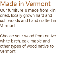 Made in Vermont Our furniture is made from kiln dried, locally grown hard and soft woods and hand crafted in Vermont. Choose your wood from native white birch, oak, maple and other types of wood native to Vermont. 