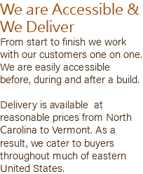 We are Accessible & We Deliver From start to finish we work with our customers one on one. We are easily accessible before, during and after a build. Delivery is available at reasonable prices from North Carolina to Vermont. As a result, we cater to buyers throughout much of eastern United States.