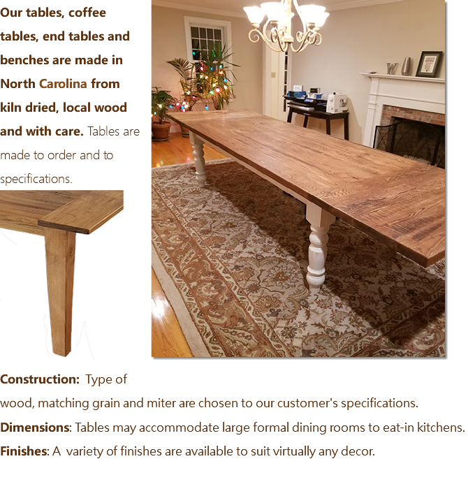 ﷯Our tables, coffee tables, end tables and benches are made in North Carolina from kiln dried, local wood and with care. Tables are made to order and to specifications. ﷯ Construction: Type of wood, matching grain and miter are chosen to our customer's specifications. Dimensions: Tables may accommodate large formal dining rooms to eat-in kitchens. Finishes: A variety of finishes are available to suit virtually any decor. 