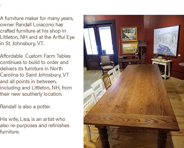 . ﷯ A furniture maker for many years, owner Randall Loiacono has crafted furniture at his shop in Littleton, NH and at the Artful Eye in St. Johnsbury, VT. Affordable Custom Farm Tables continues to build to order and delivers its furniture in North Carolina to Saint Johnsbury, VT and all points in between, including and Littleton, NH, from their new southerly location. Randall is also a potter. His wife, Lisa, is an artist who also re-purposes and refinishes furniture. 
