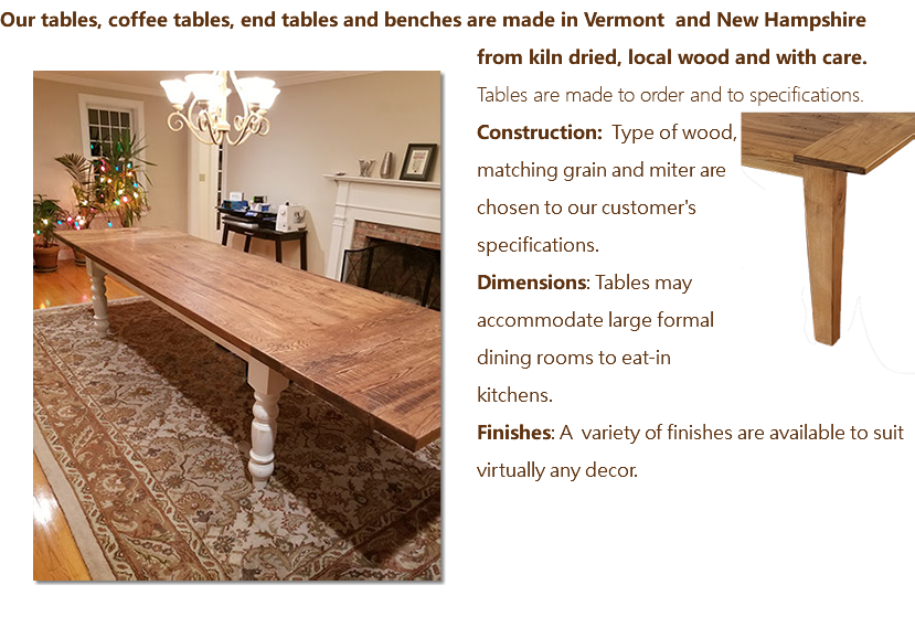 Our tables, coffee tables, end tables and benches are made in Vermont and New Hampshire from kiln dried, local wood and with care. ﷯Tables are made to order and to specifications. ﷯ Construction: Type of wood, matching grain and miter are chosen to our customer's specifications. Dimensions: Tables may accommodate large formal dining rooms to eat-in kitchens. Finishes: A variety of finishes are available to suit virtually any decor. 
