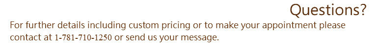 Questions? For further details including custom pricing or to make your appointment please contact at 1-781-710-1250 or send us your message.