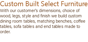 Custom Built Select Furniture With our customer's dimensions, choice of wood, legs, style and finish we build custom dining room tables, matching benches, coffee tables, sofa tables and end tables made to order.
