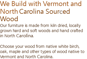 We Build with Vermont and North Carolina Sourced Wood Our furniture is made from kiln dried, locally grown hard and soft woods and hand crafted in North Carolina. Choose your wood from native white birch, oak, maple and other types of wood native to Vermont and North Carolina.