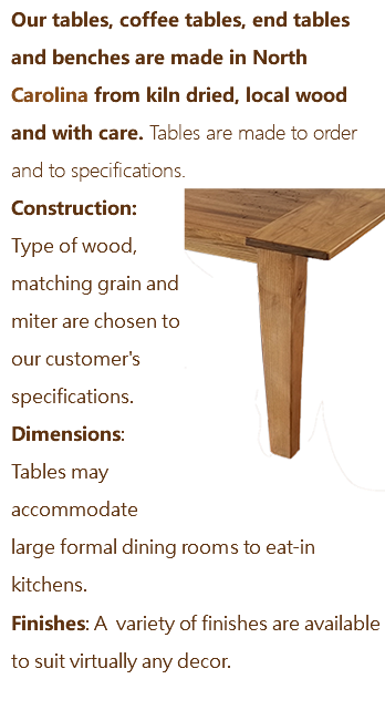 Our tables, coffee tables, end tables and benches are made in North Carolina from kiln dried, local wood and with care. Tables are made to order and to specifications. ﷯Construction: Type of wood, matching grain and miter are chosen to our customer's specifications. Dimensions: Tables may accommodate large formal dining rooms to eat-in kitchens. Finishes: A variety of finishes are available to suit virtually any decor. 